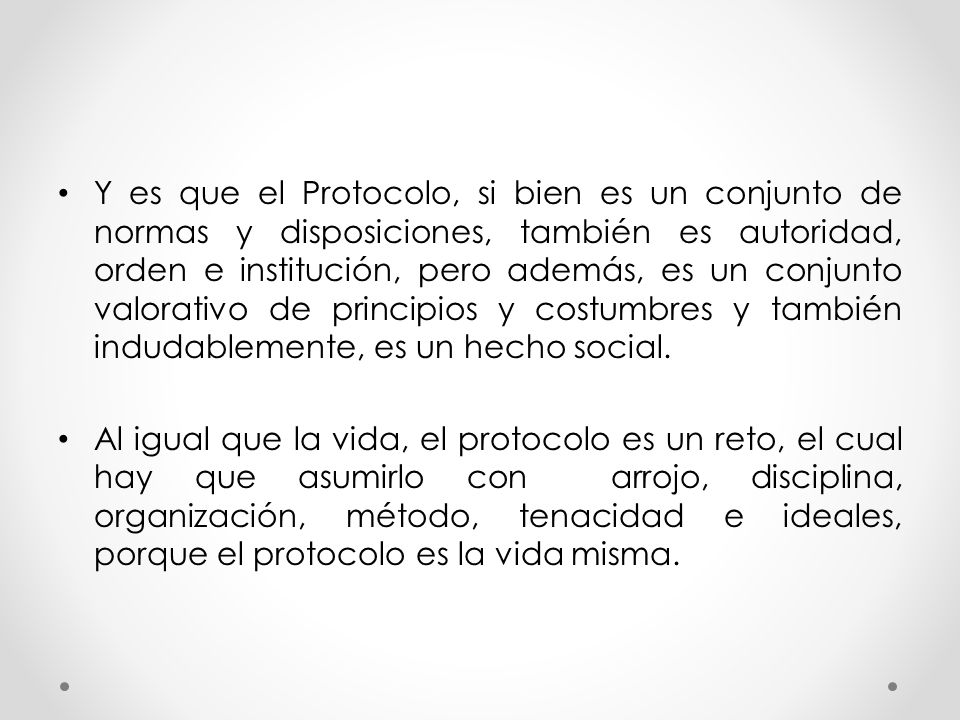 Y es que el Protocolo, si bien es un conjunto de normas y disposiciones, también es autoridad, orden e institución, pero además, es un conjunto valorativo de principios y costumbres y también indudablemente, es un hecho social.