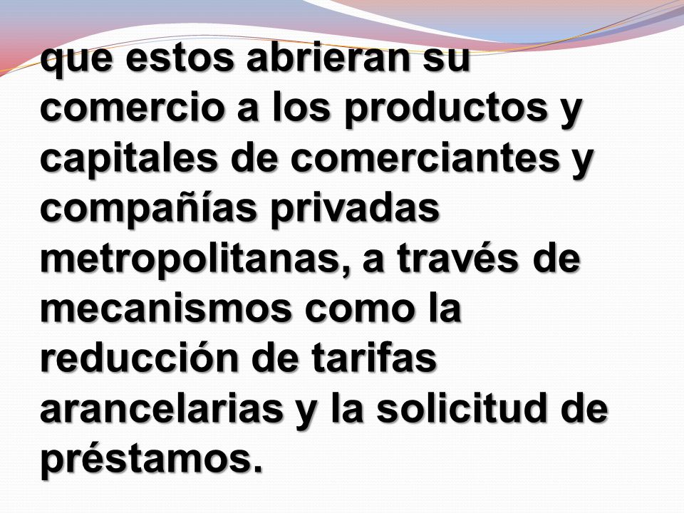 que estos abrieran su comercio a los productos y capitales de comerciantes y compañías privadas metropolitanas, a través de mecanismos como la reducción de tarifas arancelarias y la solicitud de préstamos.