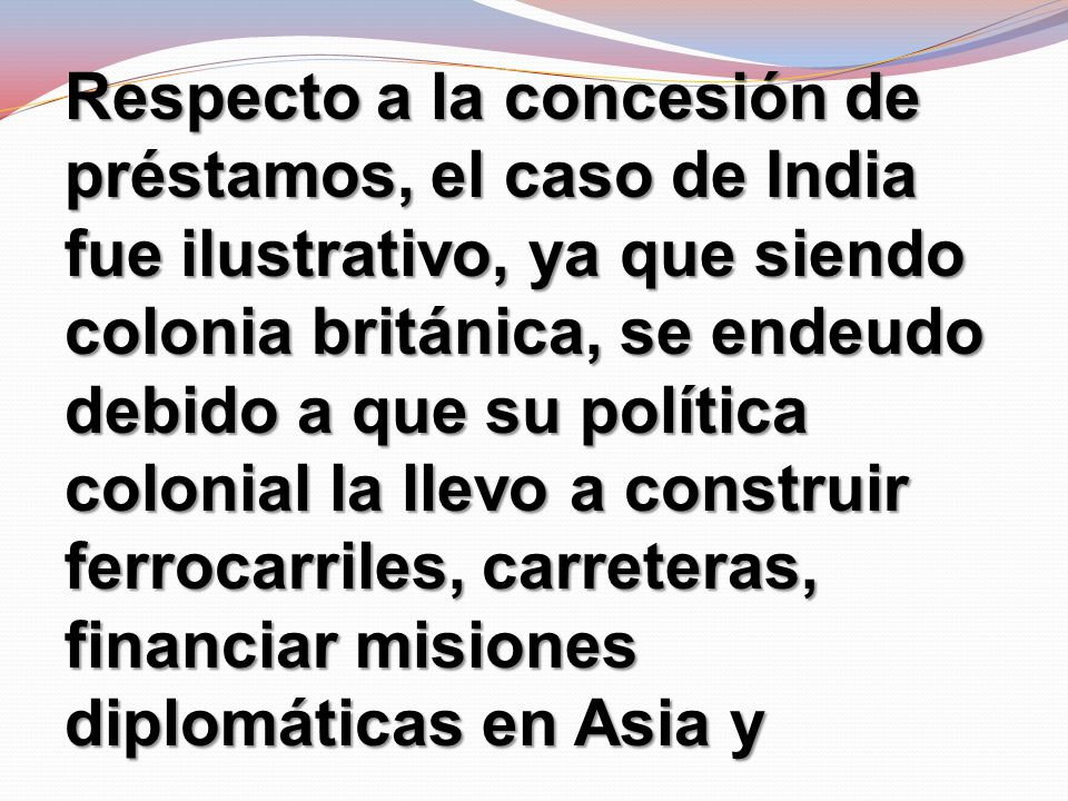 Respecto a la concesión de préstamos, el caso de India fue ilustrativo, ya que siendo colonia británica, se endeudo debido a que su política colonial la llevo a construir ferrocarriles, carreteras, financiar misiones diplomáticas en Asia y