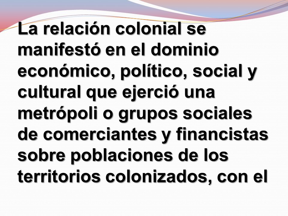 La relación colonial se manifestó en el dominio económico, político, social y cultural que ejerció una metrópoli o grupos sociales de comerciantes y financistas sobre poblaciones de los territorios colonizados, con el