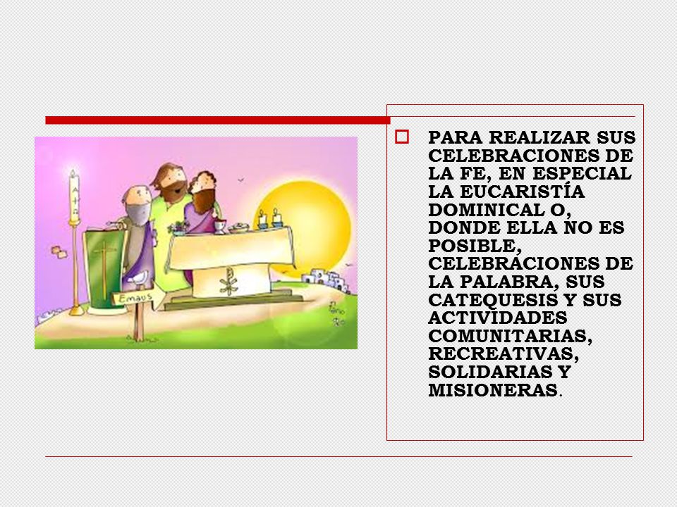 PARA REALIZAR SUS CELEBRACIONES DE LA FE, EN ESPECIAL LA EUCARISTÍA DOMINICAL O, DONDE ELLA NO ES POSIBLE, CELEBRACIONES DE LA PALABRA, SUS CATEQUESIS Y SUS ACTIVIDADES COMUNITARIAS, RECREATIVAS, SOLIDARIAS Y MISIONERAS.