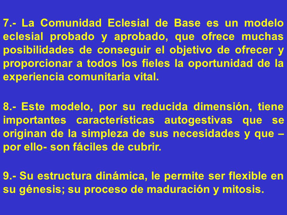 7.- La Comunidad Eclesial de Base es un modelo eclesial probado y aprobado, que ofrece muchas posibilidades de conseguir el objetivo de ofrecer y proporcionar a todos los fieles la oportunidad de la experiencia comunitaria vital.