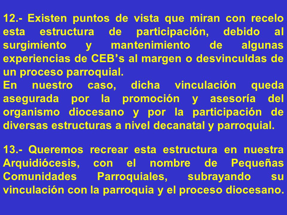 12.- Existen puntos de vista que miran con recelo esta estructura de participación, debido al surgimiento y mantenimiento de algunas experiencias de CEB’s al margen o desvinculdas de un proceso parroquial.