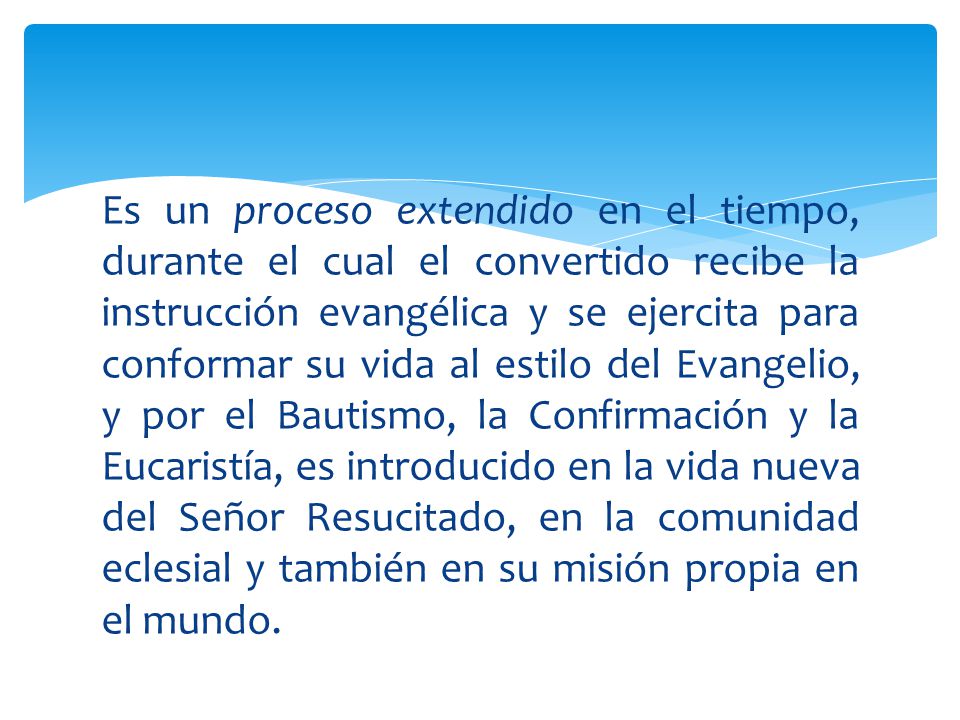 Es un proceso extendido en el tiempo, durante el cual el convertido recibe la instrucción evangélica y se ejercita para conformar su vida al estilo del Evangelio, y por el Bautismo, la Confirmación y la Eucaristía, es introducido en la vida nueva del Señor Resucitado, en la comunidad eclesial y también en su misión propia en el mundo.