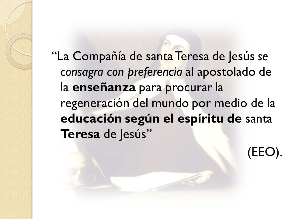 La Compañía de santa Teresa de Jesús se consagra con preferencia al apostolado de la enseñanza para procurar la regeneración del mundo por medio de la educación según el espíritu de santa Teresa de Jesús (EEO).