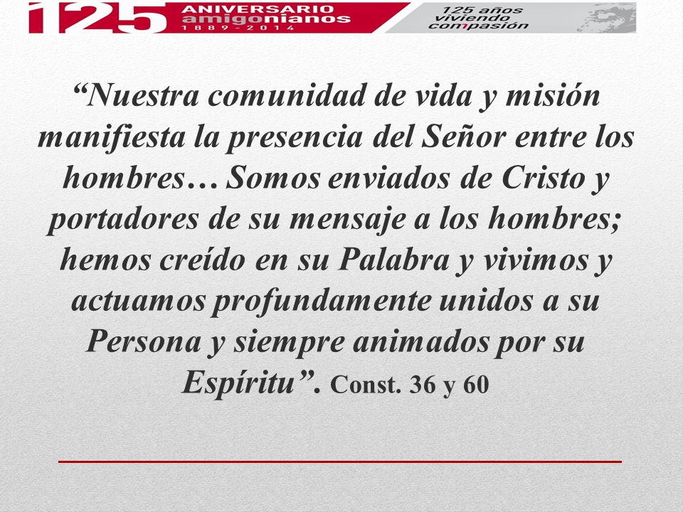 Nuestra comunidad de vida y misión manifiesta la presencia del Señor entre los hombres… Somos enviados de Cristo y portadores de su mensaje a los hombres; hemos creído en su Palabra y vivimos y actuamos profundamente unidos a su Persona y siempre animados por su Espíritu .