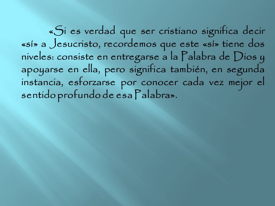 «Si es verdad que ser cristiano significa decir «sí» a Jesucristo, recordemos que este «sí» tiene dos niveles: consiste en entregarse a la Palabra de Dios y apoyarse en ella, pero significa también, en segunda instancia, esforzarse por conocer cada vez mejor el sentido profundo de esa Palabra».