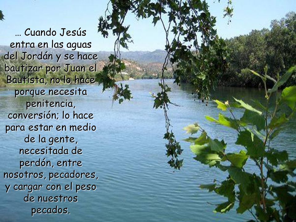… Cuando Jesús entra en las aguas del Jordán y se hace bautizar por Juan el Bautista, no lo hace porque necesita penitencia, conversión; lo hace para estar en medio de la gente, necesitada de perdón, entre nosotros, pecadores, y cargar con el peso de nuestros pecados.
