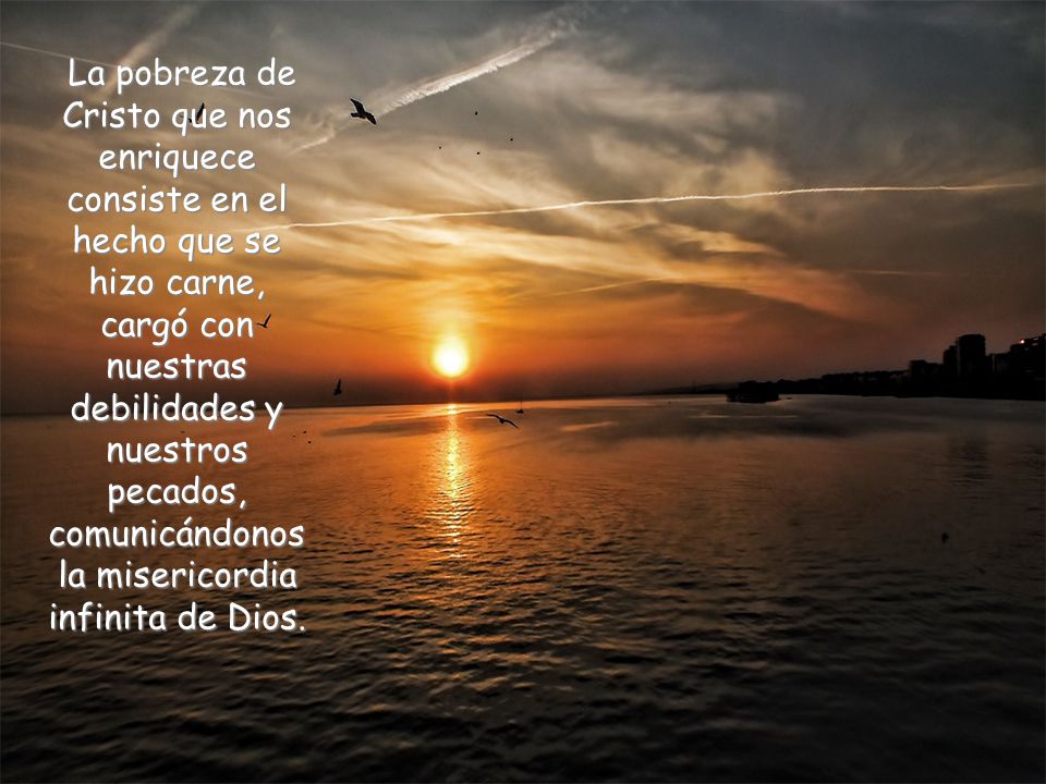La pobreza de Cristo que nos enriquece consiste en el hecho que se hizo carne, cargó con nuestras debilidades y nuestros pecados, comunicándonos la misericordia infinita de Dios.
