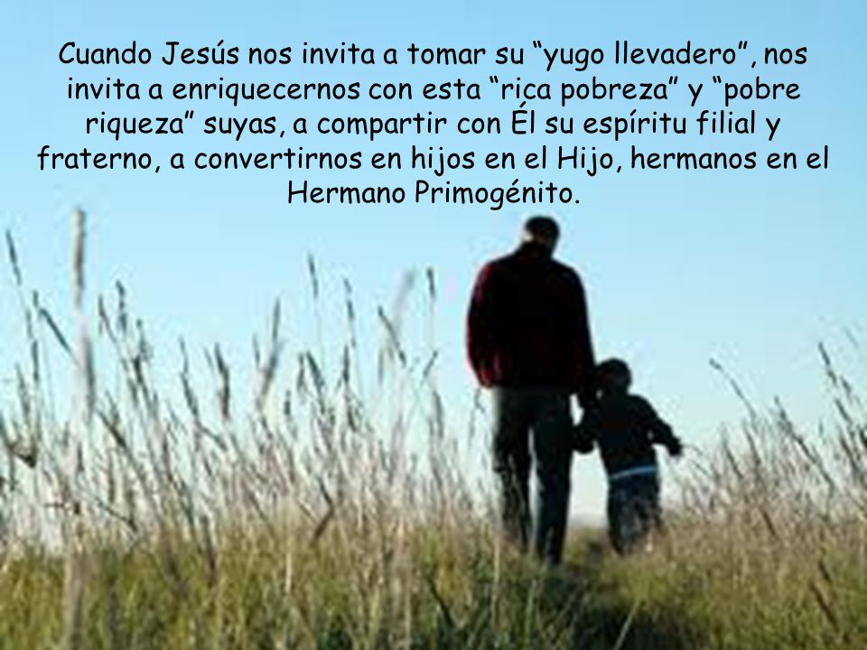 Cuando Jesús nos invita a tomar su yugo llevadero , nos invita a enriquecernos con esta rica pobreza y pobre riqueza suyas, a compartir con Él su espíritu filial y fraterno, a convertirnos en hijos en el Hijo, hermanos en el Hermano Primogénito.