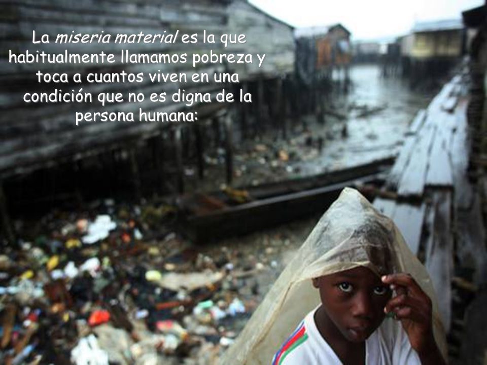 La miseria material es la que habitualmente llamamos pobreza y toca a cuantos viven en una condición que no es digna de la persona humana: