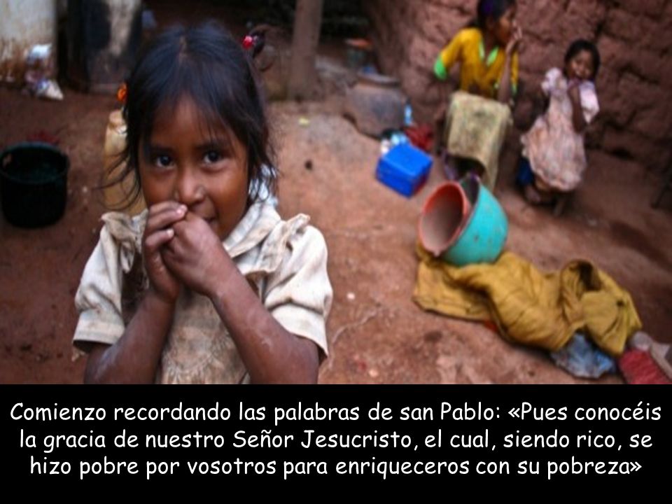 Comienzo recordando las palabras de san Pablo: «Pues conocéis la gracia de nuestro Señor Jesucristo, el cual, siendo rico, se hizo pobre por vosotros para enriqueceros con su pobreza»