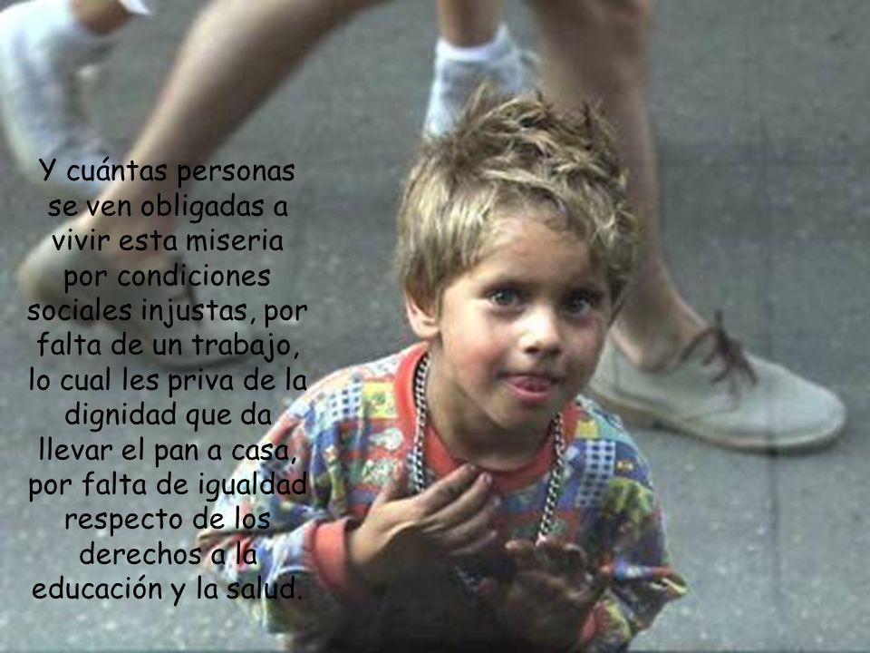 Y cuántas personas se ven obligadas a vivir esta miseria por condiciones sociales injustas, por falta de un trabajo, lo cual les priva de la dignidad que da llevar el pan a casa, por falta de igualdad respecto de los derechos a la educación y la salud.