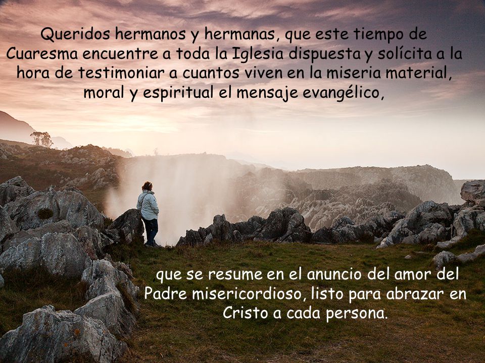 Queridos hermanos y hermanas, que este tiempo de Cuaresma encuentre a toda la Iglesia dispuesta y solícita a la hora de testimoniar a cuantos viven en la miseria material, moral y espiritual el mensaje evangélico,