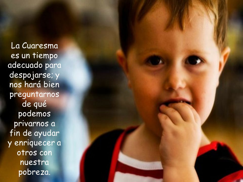 La Cuaresma es un tiempo adecuado para despojarse; y nos hará bien preguntarnos de qué podemos privarnos a fin de ayudar y enriquecer a otros con nuestra pobreza.