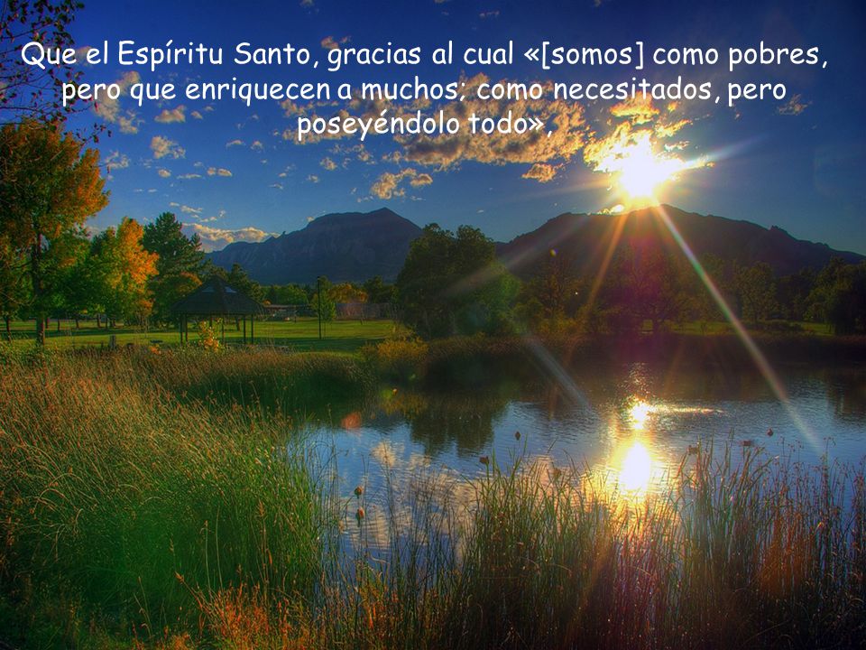 Que el Espíritu Santo, gracias al cual «[somos] como pobres, pero que enriquecen a muchos; como necesitados, pero poseyéndolo todo»,