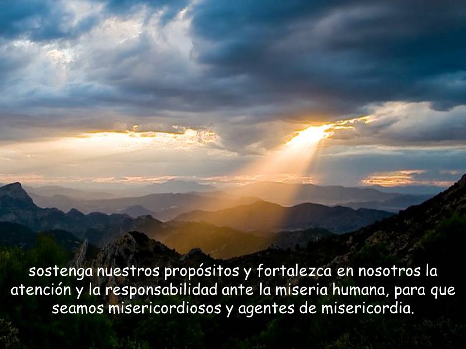 sostenga nuestros propósitos y fortalezca en nosotros la atención y la responsabilidad ante la miseria humana, para que seamos misericordiosos y agentes de misericordia.