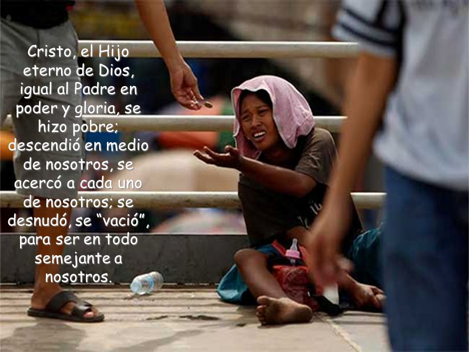 Cristo, el Hijo eterno de Dios, igual al Padre en poder y gloria, se hizo pobre; descendió en medio de nosotros, se acercó a cada uno de nosotros; se desnudó, se vació , para ser en todo semejante a nosotros.