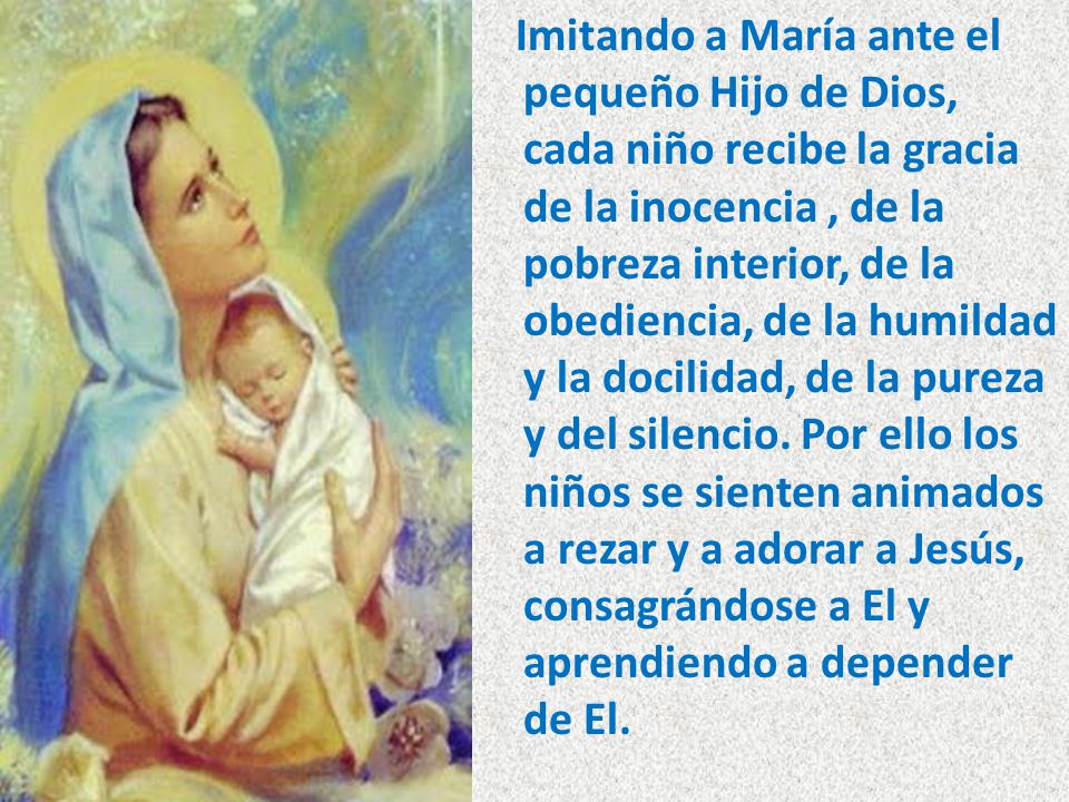 Imitando a María ante el pequeño Hijo de Dios, cada niño recibe la gracia de la inocencia , de la pobreza interior, de la obediencia, de la humildad y la docilidad, de la pureza y del silencio.