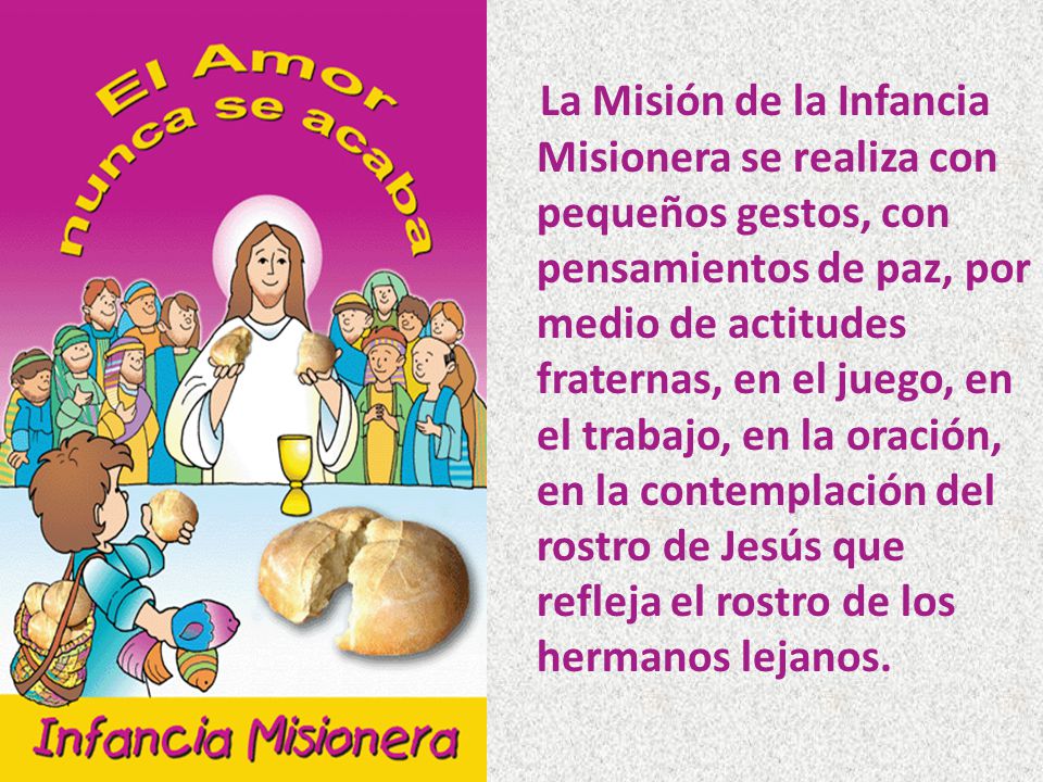 La Misión de la Infancia Misionera se realiza con pequeños gestos, con pensamientos de paz, por medio de actitudes fraternas, en el juego, en el trabajo, en la oración, en la contemplación del rostro de Jesús que refleja el rostro de los hermanos lejanos.