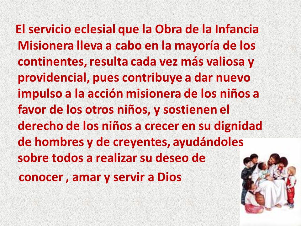 El servicio eclesial que la Obra de la Infancia Misionera lleva a cabo en la mayoría de los continentes, resulta cada vez más valiosa y providencial, pues contribuye a dar nuevo impulso a la acción misionera de los niños a favor de los otros niños, y sostienen el derecho de los niños a crecer en su dignidad de hombres y de creyentes, ayudándoles sobre todos a realizar su deseo de conocer , amar y servir a Dios