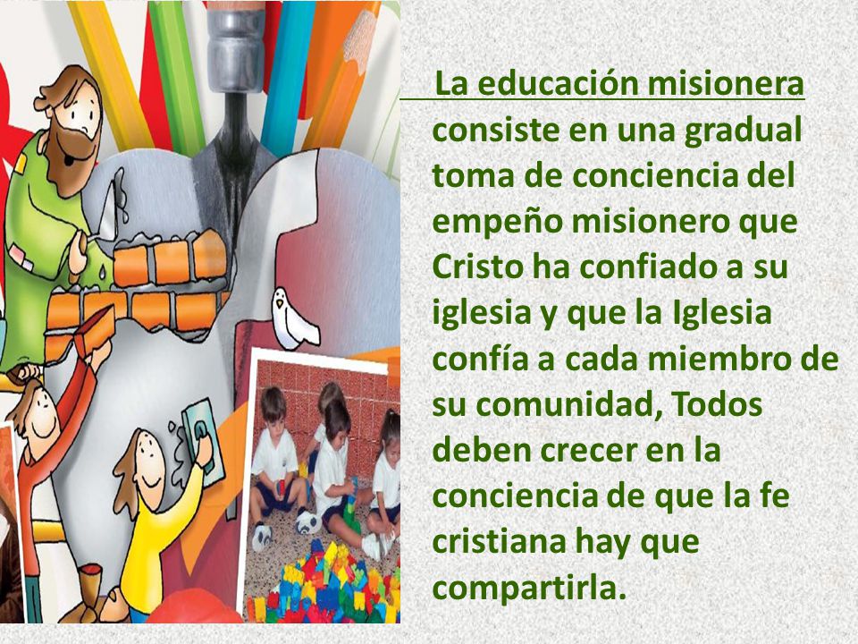 La educación misionera consiste en una gradual toma de conciencia del empeño misionero que Cristo ha confiado a su iglesia y que la Iglesia confía a cada miembro de su comunidad, Todos deben crecer en la conciencia de que la fe cristiana hay que compartirla.