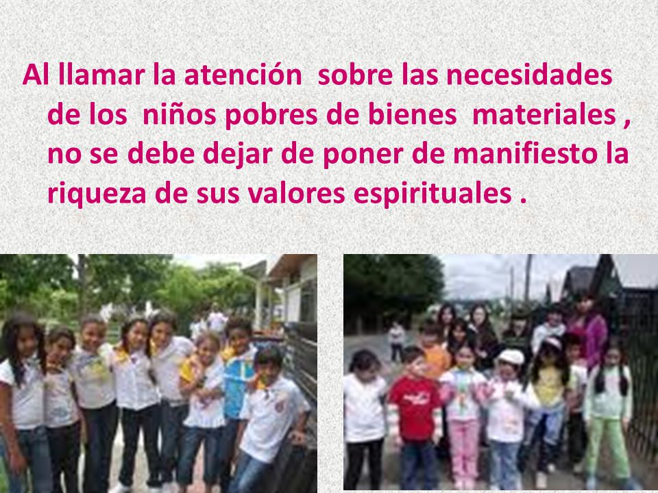 Al llamar la atención sobre las necesidades de los niños pobres de bienes materiales , no se debe dejar de poner de manifiesto la riqueza de sus valores espirituales .