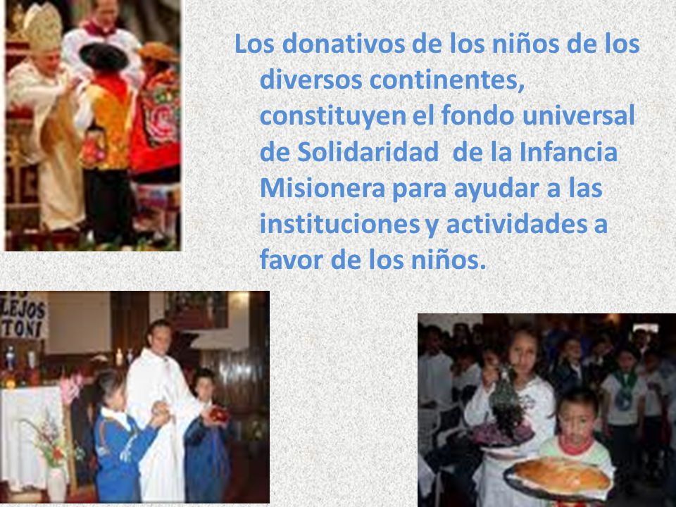 Los donativos de los niños de los diversos continentes, constituyen el fondo universal de Solidaridad de la Infancia Misionera para ayudar a las instituciones y actividades a favor de los niños.