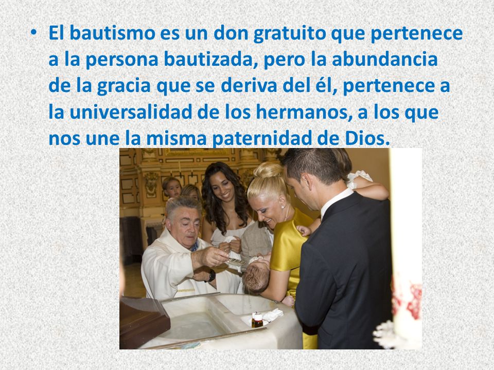 El bautismo es un don gratuito que pertenece a la persona bautizada, pero la abundancia de la gracia que se deriva del él, pertenece a la universalidad de los hermanos, a los que nos une la misma paternidad de Dios.