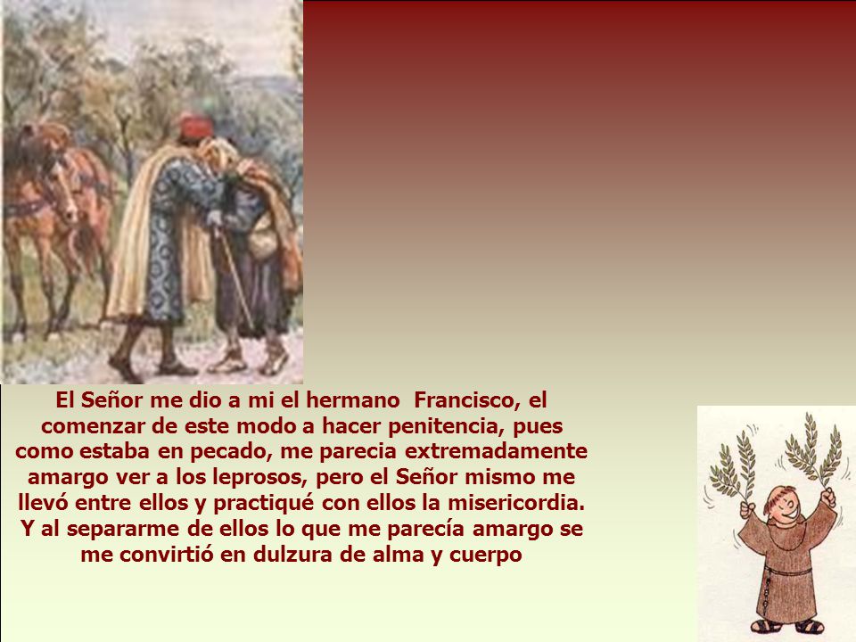 El Señor me dio a mi el hermano Francisco, el comenzar de este modo a hacer penitencia, pues como estaba en pecado, me parecia extremadamente amargo ver a los leprosos, pero el Señor mismo me llevó entre ellos y practiqué con ellos la misericordia.