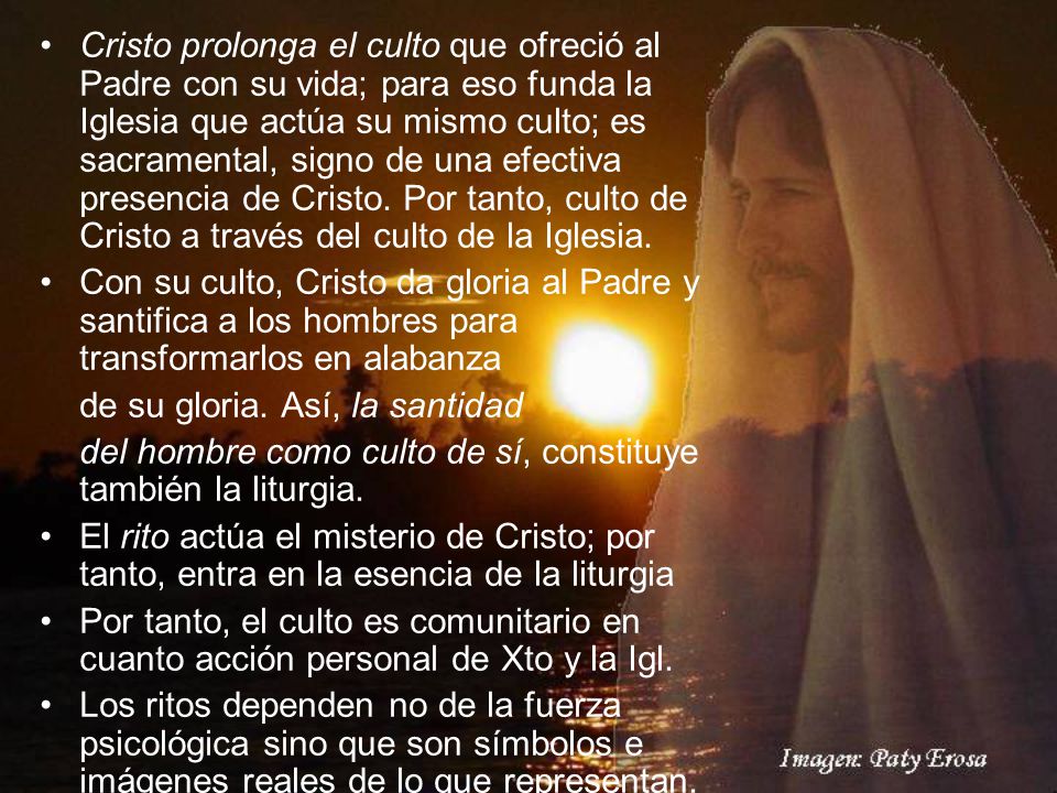 Cristo prolonga el culto que ofreció al Padre con su vida; para eso funda la Iglesia que actúa su mismo culto; es sacramental, signo de una efectiva presencia de Cristo. Por tanto, culto de Cristo a través del culto de la Iglesia.