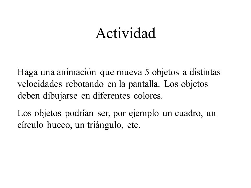 Actividad Haga una animación que mueva 5 objetos a distintas velocidades rebotando en la pantalla. Los objetos deben dibujarse en diferentes colores.