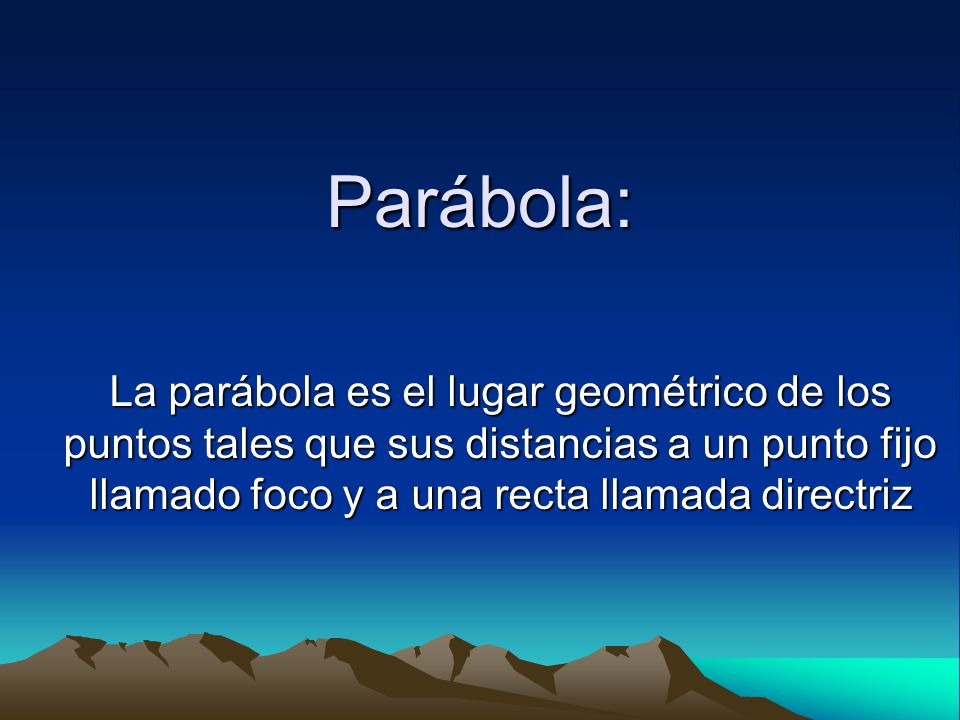 Parábola: La parábola es el lugar geométrico de los puntos tales que sus distancias a un punto fijo llamado foco y a una recta llamada directriz.