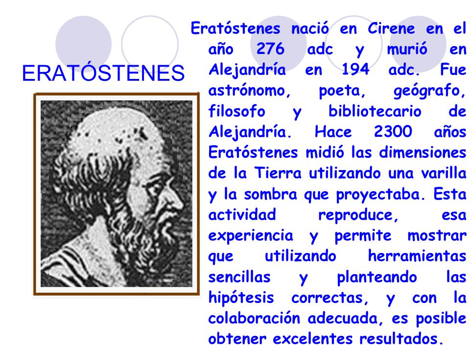 Eratóstenes nació en Cirene en el año 276 adc y murió en Alejandría en 194 adc. Fue astrónomo, poeta, geógrafo, filosofo y bibliotecario de Alejandría. Hace 2300 años Eratóstenes midió las dimensiones de la Tierra utilizando una varilla y la sombra que proyectaba. Esta actividad reproduce, esa experiencia y permite mostrar que utilizando herramientas sencillas y planteando las hipótesis correctas, y con la colaboración adecuada, es posible obtener excelentes resultados.