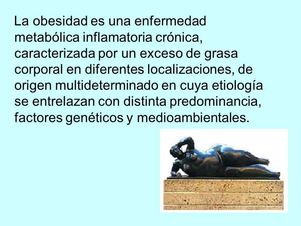 La obesidad es una enfermedad metabólica inflamatoria crónica, caracterizada por un exceso de grasa corporal en diferentes localizaciones, de origen multideterminado en cuya etiología se entrelazan con distinta predominancia, factores genéticos y medioambientales.