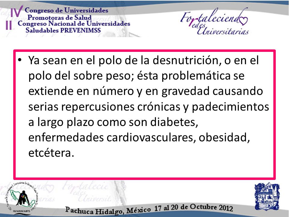 Ya sean en el polo de la desnutrición, o en el polo del sobre peso; ésta problemática se extiende en número y en gravedad causando serias repercusiones crónicas y padecimientos a largo plazo como son diabetes, enfermedades cardiovasculares, obesidad, etcétera.
