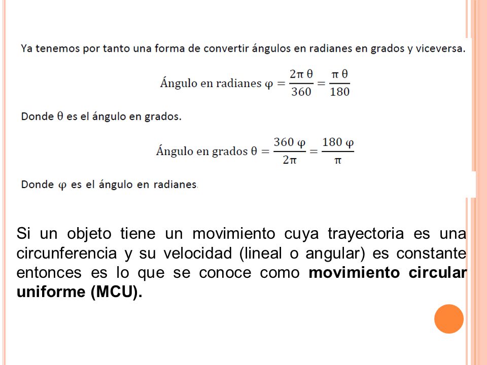 Si un objeto tiene un movimiento cuya trayectoria es una circunferencia y su velocidad (lineal o angular) es constante entonces es lo que se conoce como movimiento circular uniforme (MCU).