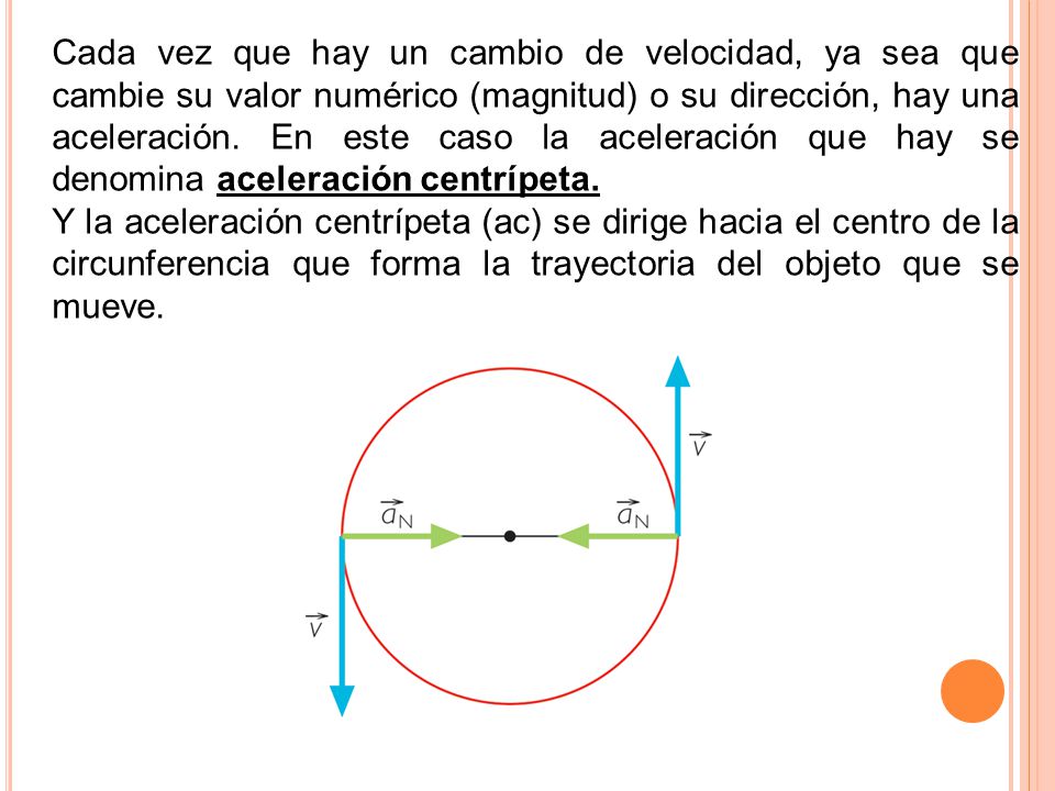Cada vez que hay un cambio de velocidad, ya sea que cambie su valor numérico (magnitud) o su dirección, hay una aceleración. En este caso la aceleración que hay se denomina aceleración centrípeta.