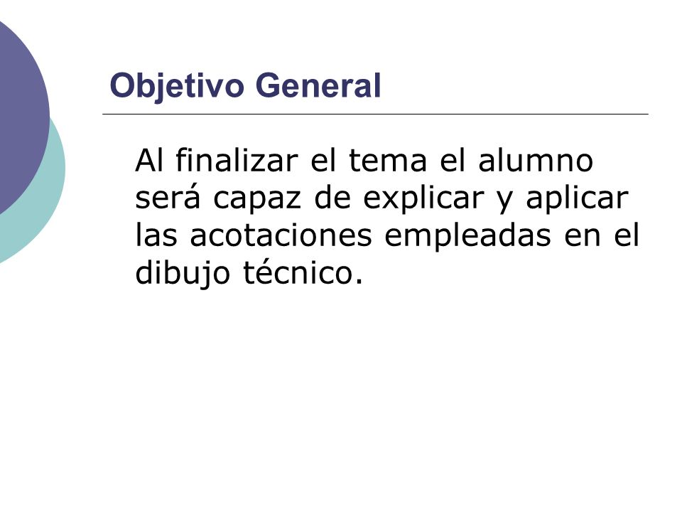 Objetivo General Al finalizar el tema el alumno será capaz de explicar y aplicar las acotaciones empleadas en el dibujo técnico.