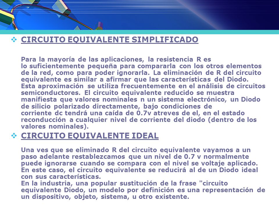 CIRCUITO EQUIVALENTE SIMPLIFICADO Para la mayoría de las aplicaciones, la resistencia R es lo suficientemente pequeña para compararla con los otros elementos de la red, como para poder ignorarla. La eliminación de R del circuito equivalente es similar a afirmar que las características del Diodo. Esta aproximación se utiliza frecuentemente en el análisis de circuitos semiconductores. El circuito equivalente reducido se muestra manifiesta que valores nominales n un sistema electrónico, un Diodo de silicio polarizado directamente, bajo condiciones de corriente dc tendrá una caída de 0.7v atreves de el, en el estado reconducción a cualquier nivel de corriente del diodo (dentro de los valores nominales).
