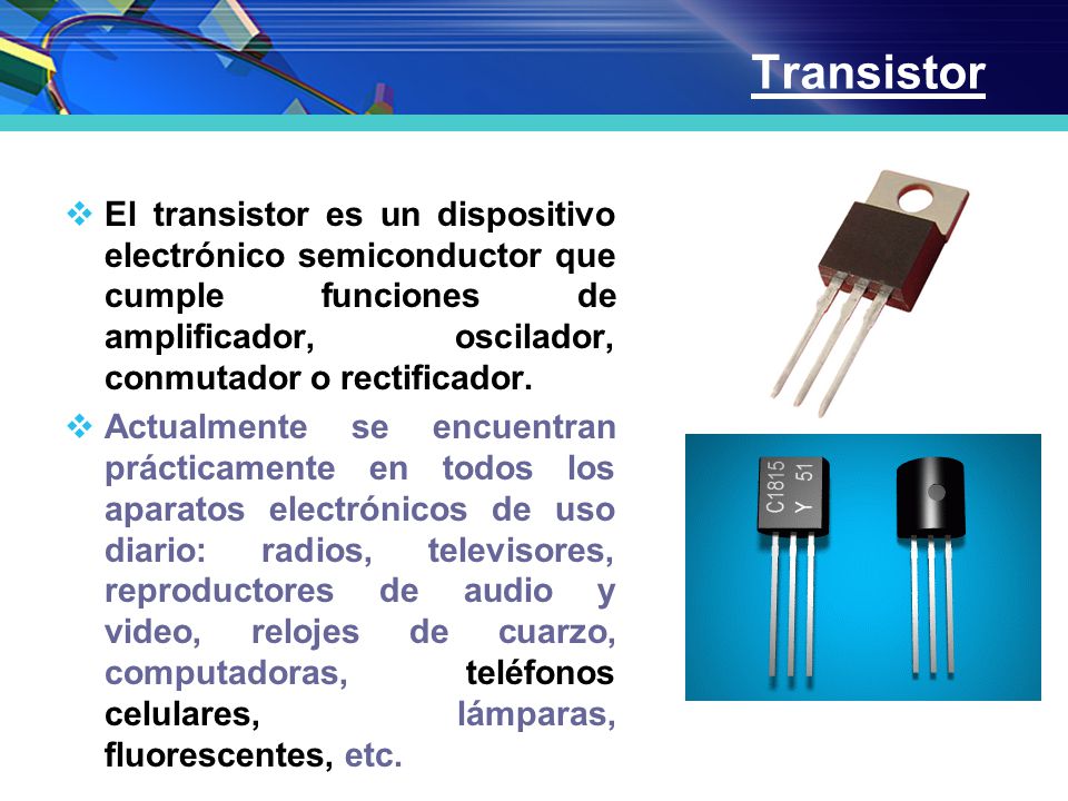 Transistor El transistor es un dispositivo electrónico semiconductor que cumple funciones de amplificador, oscilador, conmutador o rectificador.