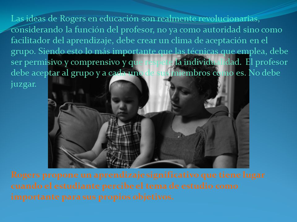 Las ideas de Rogers en educación son realmente revolucionarias, considerando la función del profesor, no ya como autoridad sino como facilitador del aprendizaje, debe crear un clima de aceptación en el grupo. Siendo esto lo más importante que las técnicas que emplea, debe ser permisivo y comprensivo y que respete la individualidad. El profesor debe aceptar al grupo y a cada uno de sus miembros como es. No debe juzgar.