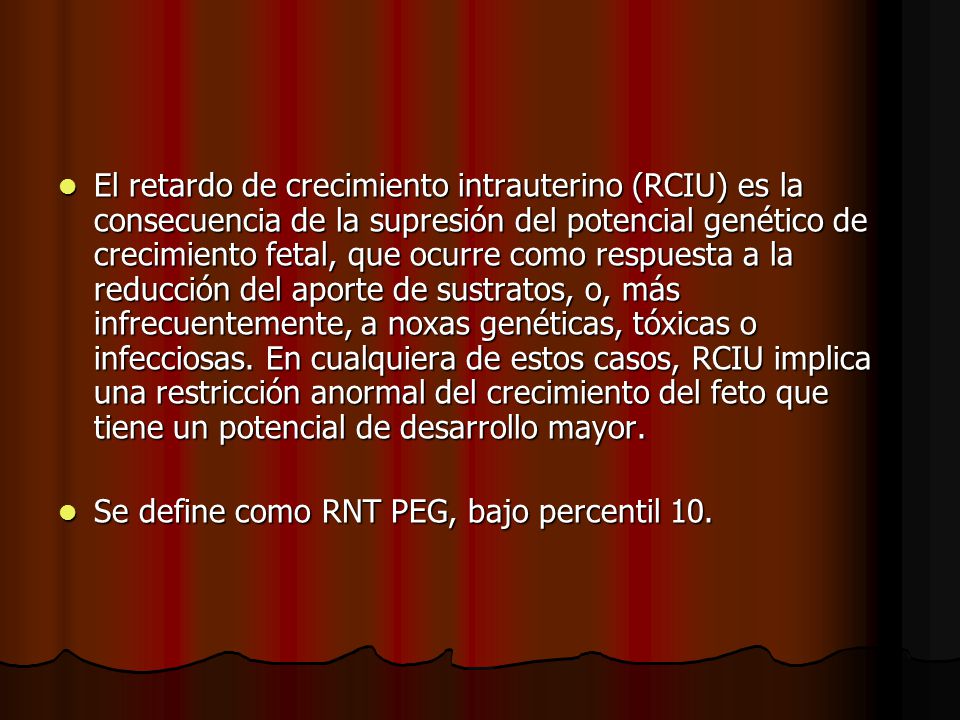 El retardo de crecimiento intrauterino (RCIU) es la consecuencia de la supresión del potencial genético de crecimiento fetal, que ocurre como respuesta a la reducción del aporte de sustratos, o, más infrecuentemente, a noxas genéticas, tóxicas o infecciosas. En cualquiera de estos casos, RCIU implica una restricción anormal del crecimiento del feto que tiene un potencial de desarrollo mayor.