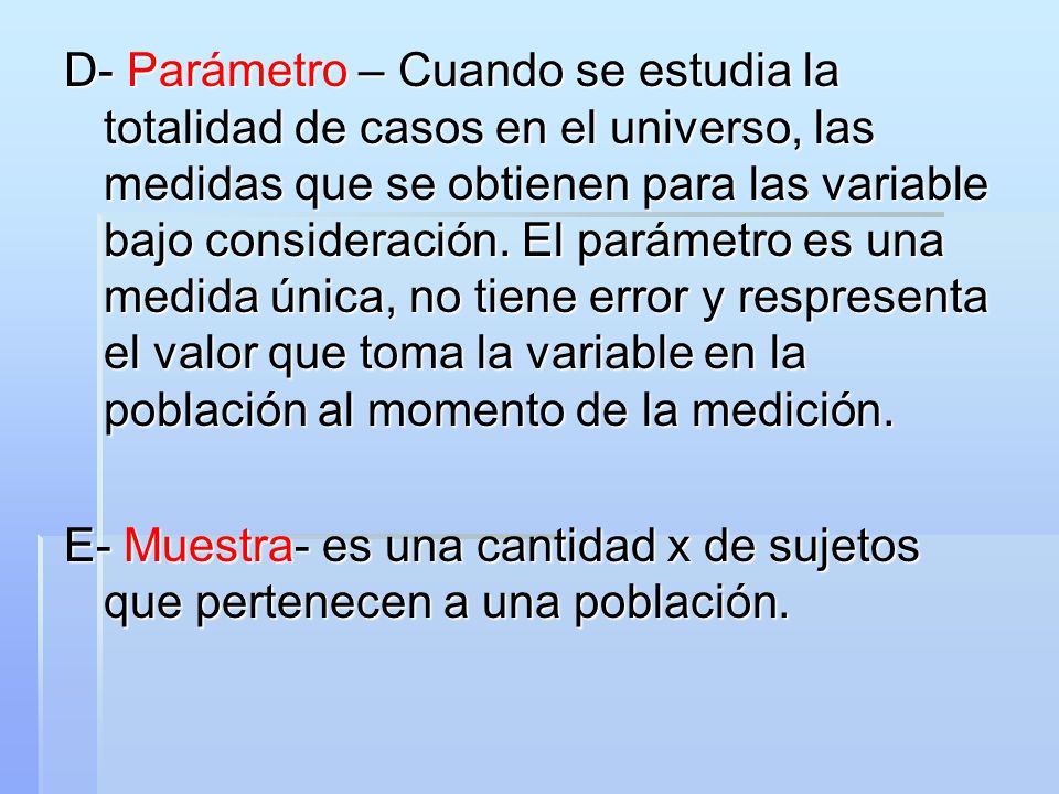D- Parámetro – Cuando se estudia la totalidad de casos en el universo, las medidas que se obtienen para las variable bajo consideración. El parámetro es una medida única, no tiene error y respresenta el valor que toma la variable en la población al momento de la medición.