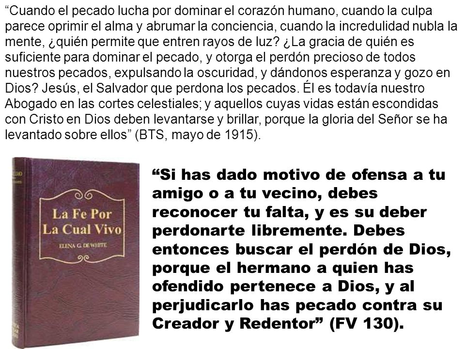 Cuando el pecado lucha por dominar el corazón humano, cuando la culpa parece oprimir el alma y abrumar la conciencia, cuando la incredulidad nubla la mente, ¿quién permite que entren rayos de luz ¿La gracia de quién es suficiente para dominar el pecado, y otorga el perdón precioso de todos nuestros pecados, expulsando la oscuridad, y dándonos esperanza y gozo en Dios Jesús, el Salvador que perdona los pecados. Él es todavía nuestro Abogado en las cortes celestiales; y aquellos cuyas vidas están escondidas con Cristo en Dios deben levantarse y brillar, porque la gloria del Señor se ha levantado sobre ellos (BTS, mayo de 1915).