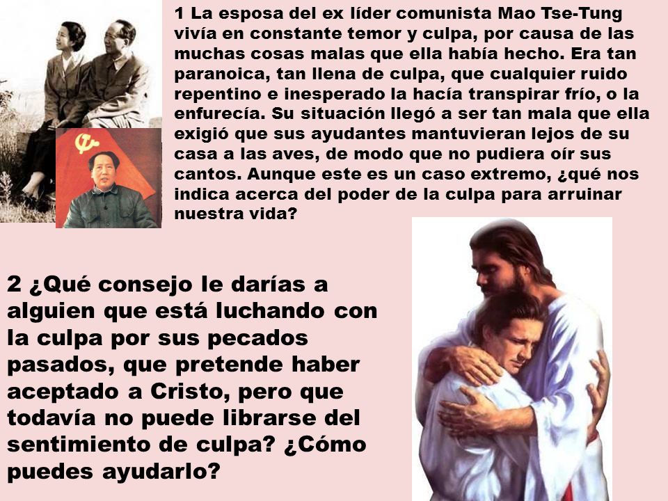 1 La esposa del ex líder comunista Mao Tse-Tung vivía en constante temor y culpa, por causa de las muchas cosas malas que ella había hecho. Era tan paranoica, tan llena de culpa, que cualquier ruido repentino e inesperado la hacía transpirar frío, o la enfurecía. Su situación llegó a ser tan mala que ella exigió que sus ayudantes mantuvieran lejos de su casa a las aves, de modo que no pudiera oír sus cantos. Aunque este es un caso extremo, ¿qué nos indica acerca del poder de la culpa para arruinar nuestra vida