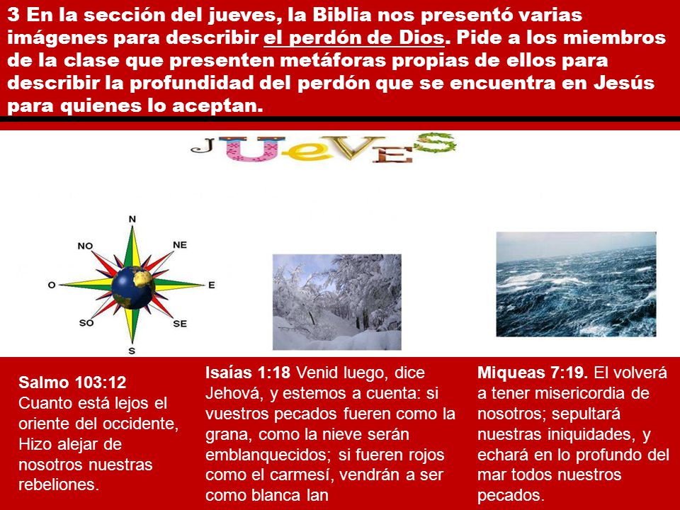 3 En la sección del jueves, la Biblia nos presentó varias imágenes para describir el perdón de Dios. Pide a los miembros de la clase que presenten metáforas propias de ellos para describir la profundidad del perdón que se encuentra en Jesús para quienes lo aceptan.