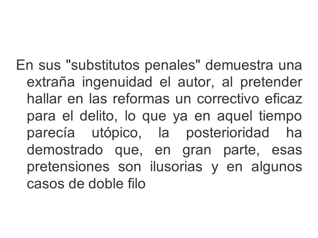 En sus substitutos penales demuestra una extraña ingenuidad el autor, al pretender hallar en las reformas un correctivo eficaz para el delito, lo que ya en aquel tiempo parecía utópico, la posterioridad ha demostrado que, en gran parte, esas pretensiones son ilusorias y en algunos casos de doble filo