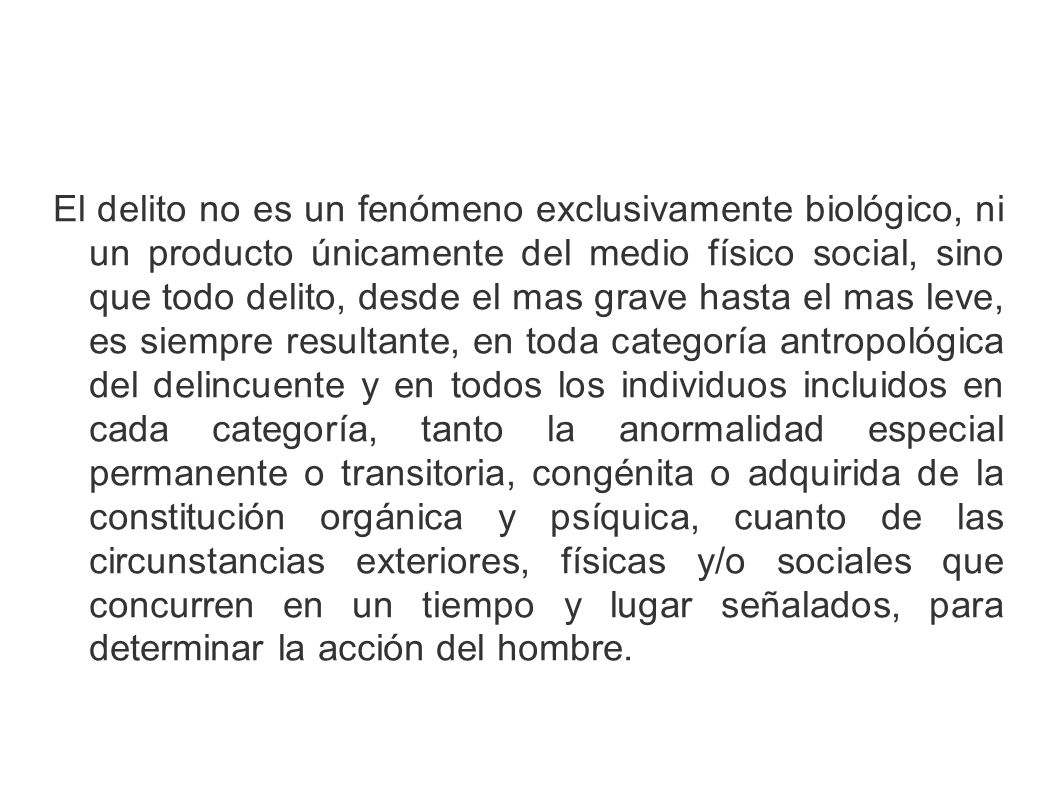 El delito no es un fenómeno exclusivamente biológico, ni un producto únicamente del medio físico social, sino que todo delito, desde el mas grave hasta el mas leve, es siempre resultante, en toda categoría antropológica del delincuente y en todos los individuos incluidos en cada categoría, tanto la anormalidad especial permanente o transitoria, congénita o adquirida de la constitución orgánica y psíquica, cuanto de las circunstancias exteriores, físicas y/o sociales que concurren en un tiempo y lugar señalados, para determinar la acción del hombre.