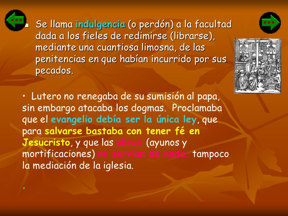 Se llama indulgencia (o perdón) a la facultad dada a los fieles de redimirse (librarse), mediante una cuantiosa limosna, de las penitencias en que habían incurrido por sus pecados.